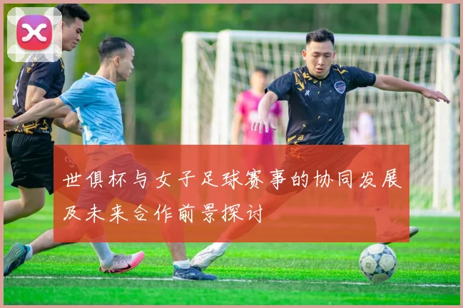 世俱杯与女子足球赛事的协同发展及未来合作前景探讨