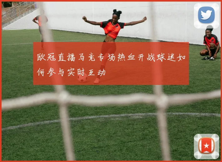 欧冠直播马竞专场热血开战球迷如何参与实时互动