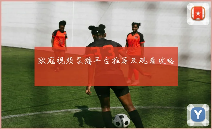 欧冠视频录播平台推荐及观看攻略