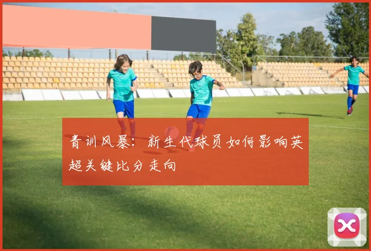 青训风暴：新生代球员如何影响英超关键比分走向