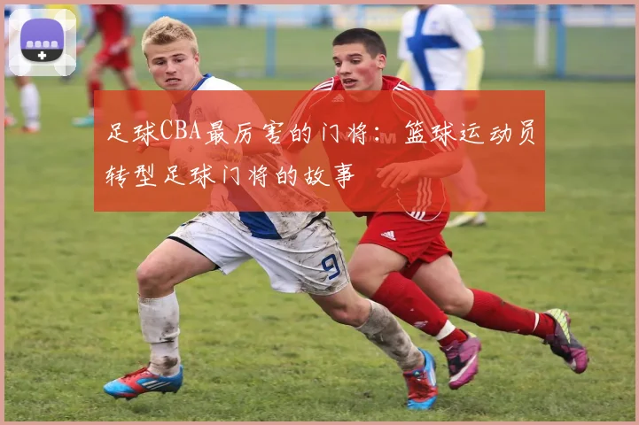 足球CBA最厉害的门将：篮球运动员转型足球门将的故事